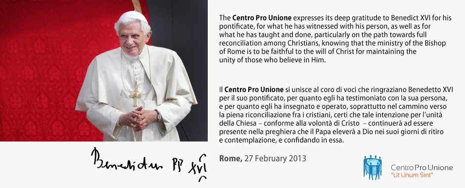The Centro Pro Unione expresses its deep gratitude to Benedict XVI for his pontificate, for what he has witnessed with his person, as well as for what he has taught and done, particularly on the path towards full reconciliation among Christians, knowing that the ministry of the Bishop of Rome is to be faithful to the will of Christ for maintaining the unity of those who believe in Him. - Il Centro Pro Unione si unisce al coro di voci che ringraziano Benedetto XVI per il suo pontificato, per quanto egli ha testimoniato con la sua persona, e per quanto egli ha insegnato e operato, soprattutto nel cammino verso la piena riconciliazione fra i cristiani, certi che tale intenzione per l’unità della Chiesa – conforme alla volontà di Cristo – continuerà ad essere presente nella preghiera che il Papa eleverà a Dio nei suoi giorni di ritiro e contemplazione, e confidando in essa.